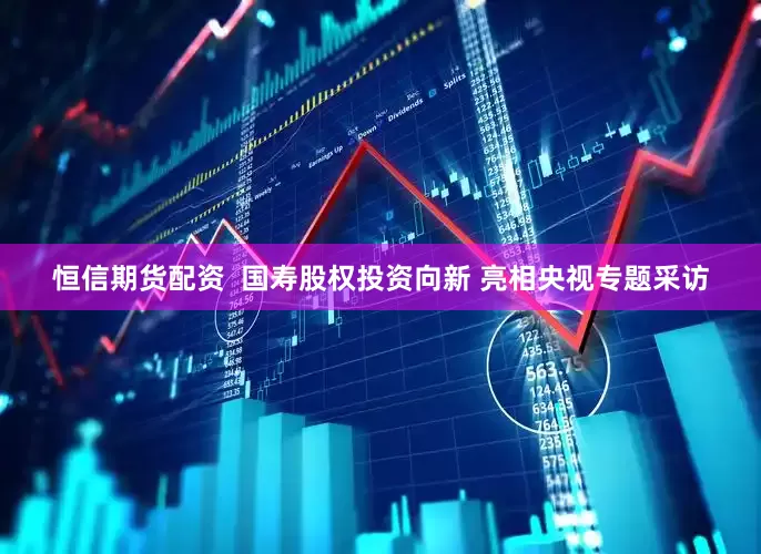 恒信期货配资  国寿股权投资向新 亮相央视专题采访