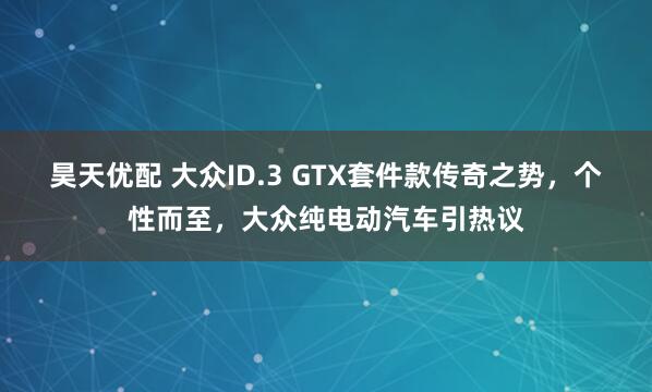 昊天优配 大众ID.3 GTX套件款传奇之势，个性而至，大众纯电动汽车引热议