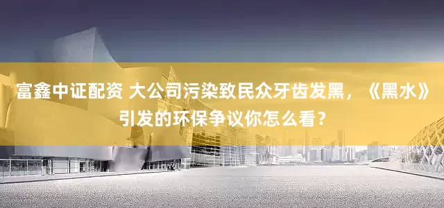 富鑫中证配资 大公司污染致民众牙齿发黑，《黑水》引发的环保争议你怎么看？