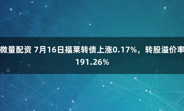 微量配资 7月16日福莱转债上涨0.17%，转股溢价率191.26%
