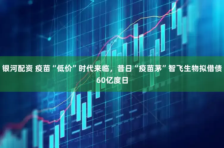 银河配资 疫苗“低价”时代来临，昔日“疫苗茅”智飞生物拟借债60亿度日