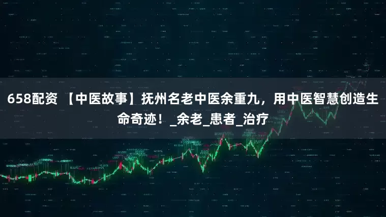 658配资 【中医故事】抚州名老中医余重九，用中医智慧创造生命奇迹！_余老_患者_治疗