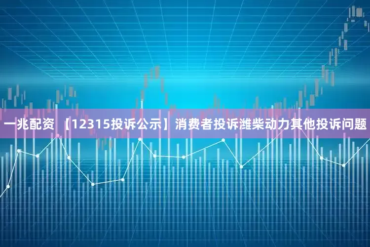一兆配资 【12315投诉公示】消费者投诉潍柴动力其他投诉问题