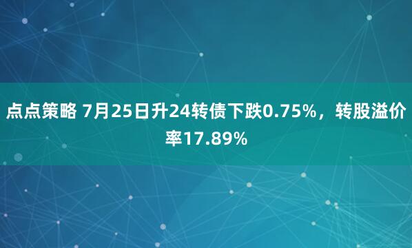 点点策略 7月25日升24转债下跌0.75%，转股溢价率17.89%