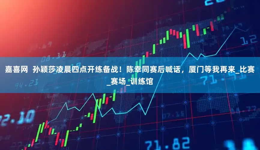 嘉喜网  孙颖莎凌晨四点开练备战！陈幸同赛后喊话，厦门等我再来_比赛_赛场_训练馆