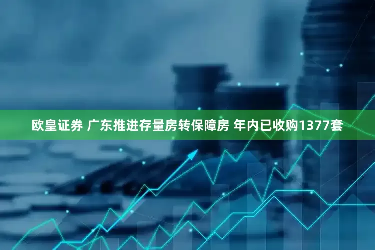 欧皇证券 广东推进存量房转保障房 年内已收购1377套