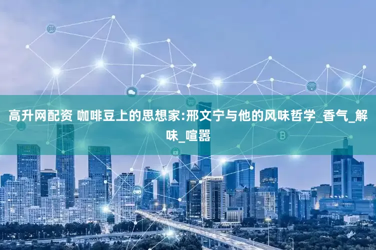 高升网配资 咖啡豆上的思想家:邢文宁与他的风味哲学_香气_解味_喧嚣