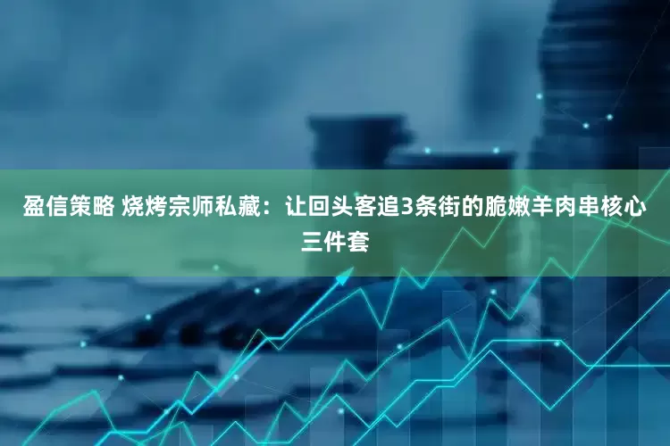 盈信策略 烧烤宗师私藏：让回头客追3条街的脆嫩羊肉串核心三件套