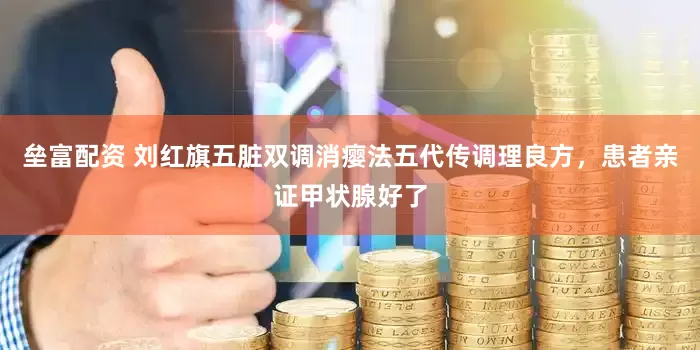 垒富配资 刘红旗五脏双调消瘿法五代传调理良方，患者亲证甲状腺好了