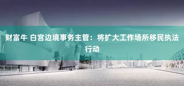 财富牛 白宫边境事务主管：将扩大工作场所移民执法行动
