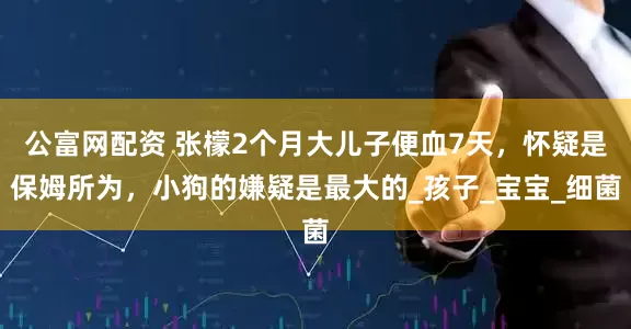 公富网配资 张檬2个月大儿子便血7天，怀疑是保姆所为，小狗的嫌疑是最大的_孩子_宝宝_细菌