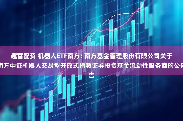 趣富配资 机器人ETF南方: 南方基金管理股份有限公司关于南方中证机器人交易型开放式指数证券投资基金流动性服务商的公告