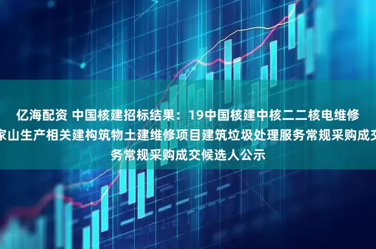 亿海配资 中国核建招标结果：19中国核建中核二二核电维修秦一厂及方家山生产相关建构筑物土建维修项目建筑垃圾处理服务常规采购成交候选人公示