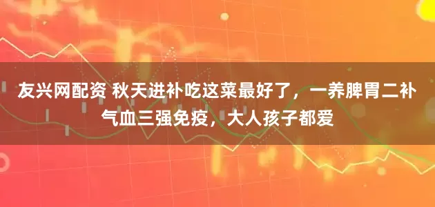 友兴网配资 秋天进补吃这菜最好了,一养脾胃二补气血三强免疫,大人孩子都爱