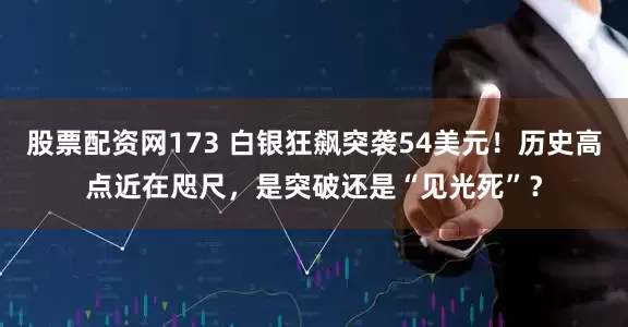 股票配资网173 白银狂飙突袭54美元！历史高点近在咫尺，是突破还是“见光死”？