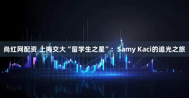 尚红网配资 上海交大“留学生之星”：Samy Kaci的追光之旅