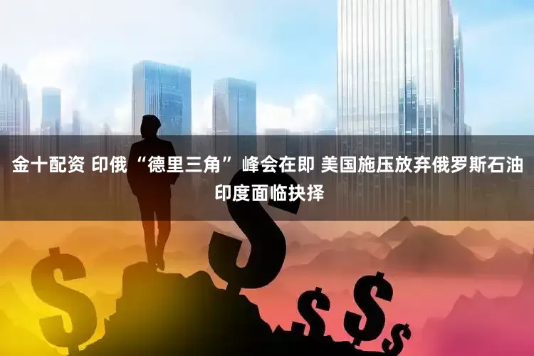 金十配资 印俄 “德里三角” 峰会在即 美国施压放弃俄罗斯石油 印度面临抉择