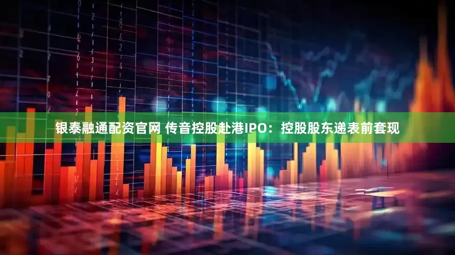 银泰融通配资官网 传音控股赴港IPO:控股股东递表前套现