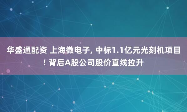 华盛通配资 上海微电子, 中标1.1亿元光刻机项目! 背后A股公司股价直线拉升